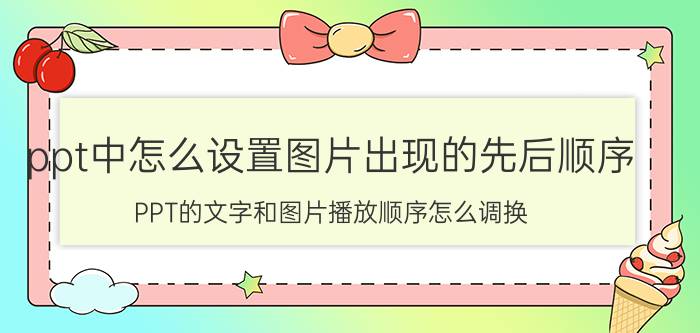 ppt中怎么设置图片出现的先后顺序 PPT的文字和图片播放顺序怎么调换？